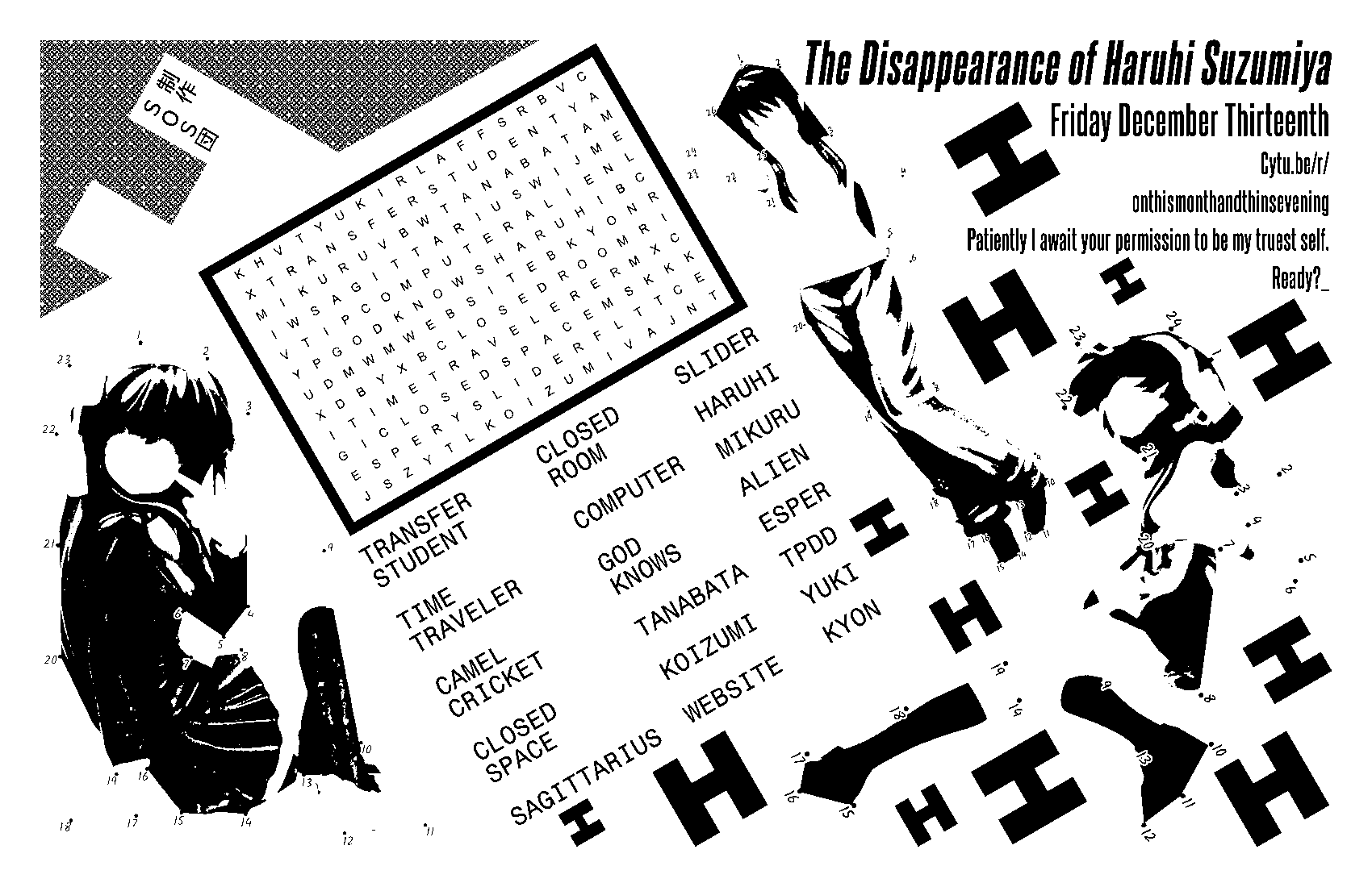 The disappearance of haruhi suzumiya, friday december 13th, cytu.be/r/onthismonthandthisevening. patiently I await your permission to be my truest self. Ready?_ A collage of photos of haruhi figurines, converted into connect the dots puzzles, and rendered in pure black and white. the faces are whited out. in the center is a word search puzzle with terms from the series. Bold letter 'H's fill the negative space between objects